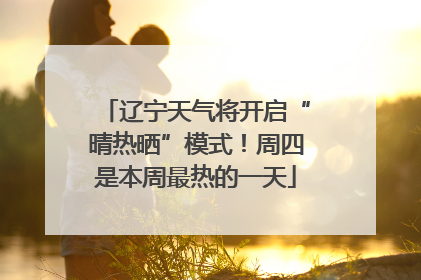 辽宁天气将开启“晴热晒”模式！周四是本周最热的一天