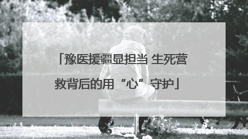豫医援疆显担当 生死营救背后的用“心”守护