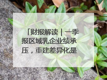 财报解读｜一季报区域乳企业绩承压，重建差异化是突围关键