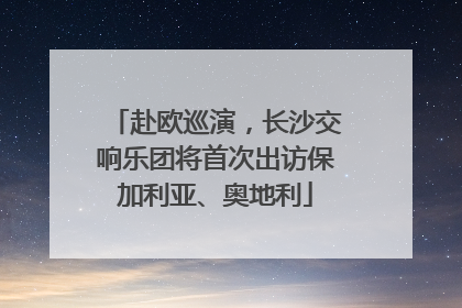 赴欧巡演，长沙交响乐团将首次出访保加利亚、奥地利