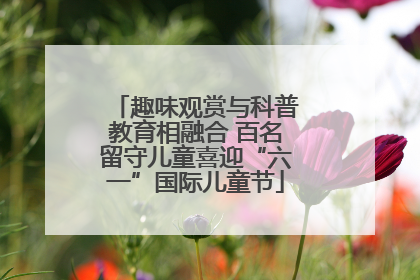 趣味观赏与科普教育相融合 百名留守儿童喜迎“六一”国际儿童节