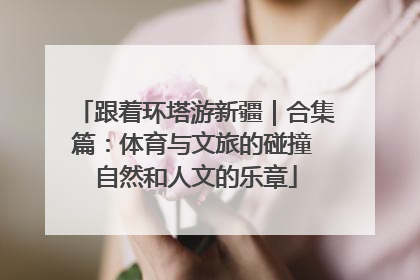 跟着环塔游新疆｜合集篇：体育与文旅的碰撞 自然和人文的乐章