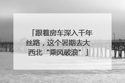 跟着房车深入千年丝路，这个暑期去大西北“乘风破浪”