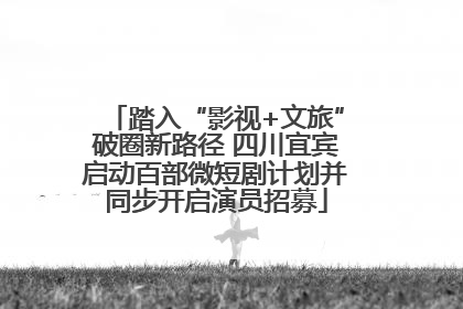 踏入“影视+文旅”破圈新路径 四川宜宾启动百部微短剧计划并同步开启演员招募
