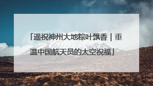 遥祝神州大地粽叶飘香｜重温中国航天员的太空祝福