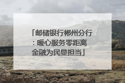 邮储银行郴州分行：暖心服务零距离 金融为民显担当