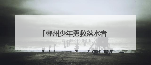 郴州少年勇救落水者 彰显新时代青年担当
