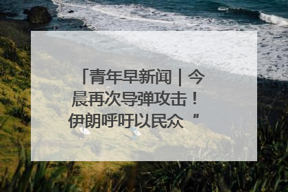 青年早新闻｜今晨再次导弹攻击！伊朗呼吁以民众“勿作人肉盾牌”