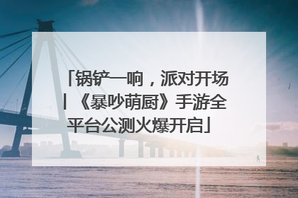 锅铲一响，派对开场丨《暴吵萌厨》手游全平台公测火爆开启