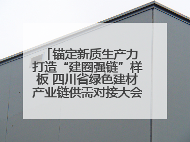 锚定新质生产力 打造“建圈强链”样板 四川省绿色建材产业链供需对接大会在德阳举行