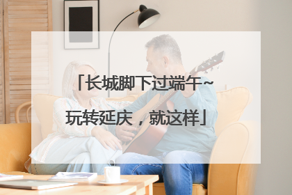 长城脚下过端午~玩转延庆，就这样