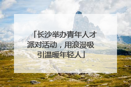 长沙举办青年人才派对活动，用浪漫吸引温暖年轻人