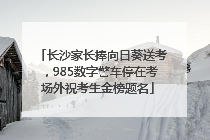长沙家长捧向日葵送考，985数字警车停在考场外祝考生金榜题名