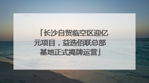 长沙自贸临空区迎亿元项目，益选佰联总部基地正式揭牌运营
