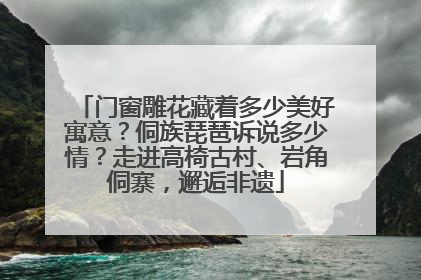 门窗雕花藏着多少美好寓意？侗族琵琶诉说多少情？走进高椅古村、岩角侗寨，邂逅非遗