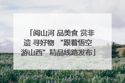 阅山河 品美食 赏非遗 寻好物 “跟着悟空游山西”精品线路发布