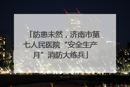 防患未然，济南市第七人民医院“安全生产月”消防大练兵