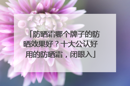 防晒霜哪个牌子的防晒效果好？十大公认好用的防晒霜，闭眼入