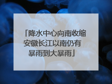 降水中心向南收缩 安徽长江以南仍有暴雨到大暴雨