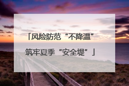 风险防范“不降温” 筑牢夏季“安全堤”