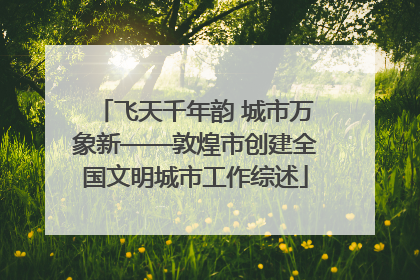 飞天千年韵 城市万象新——敦煌市创建全国文明城市工作综述