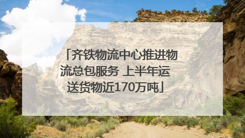 齐铁物流中心推进物流总包服务 上半年运送货物近170万吨