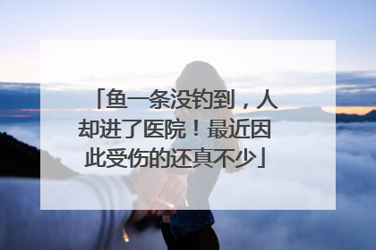 鱼一条没钓到，人却进了医院！最近因此受伤的还真不少