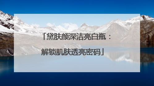 黛肤颜深洁亮白瓶：解锁肌肤透亮密码