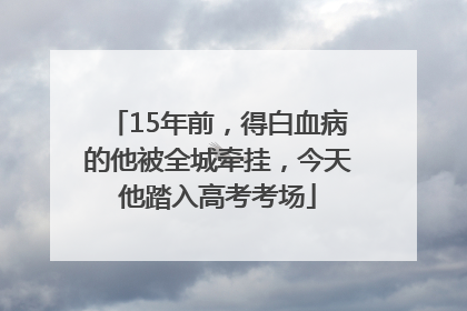 15年前，得白血病的他被全城牵挂，今天他踏入高考考场