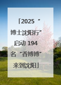 2025“博士沈阳行”启动 194名“香博博”来到沈阳