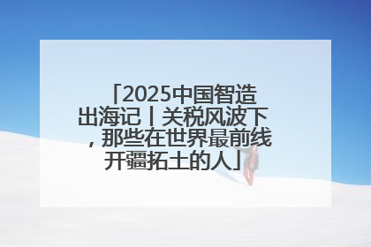 2025中国智造出海记丨关税风波下，那些在世界最前线开疆拓土的人