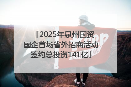2025年泉州国资国企首场省外招商活动签约总投资141亿