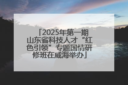 2025年第一期山东省科技人才“红色引领”专题国情研修班在威海举办