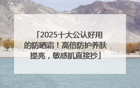 2025十大公认好用的防晒霜！高倍防护养肤提亮，敏感肌直接抄