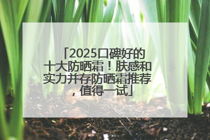2025口碑好的十大防晒霜！肤感和实力并存防晒霜推荐，值得一试
