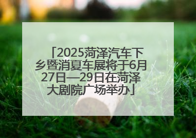 2025菏泽汽车下乡暨消夏车展将于6月27日—29日在菏泽大剧院广场举办