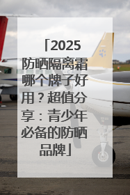 2025防晒隔离霜哪个牌子好用？超值分享：青少年必备的防晒品牌