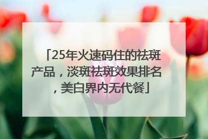 25年火速码住的祛斑产品，淡斑祛斑效果排名，美白界内无代餐