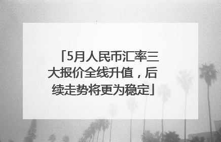 5月人民币汇率三大报价全线升值，后续走势将更为稳定