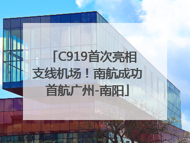 C919首次亮相支线机场！南航成功首航广州-南阳